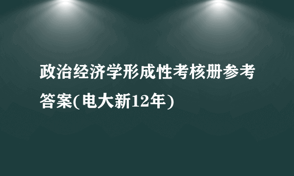政治经济学形成性考核册参考答案(电大新12年)