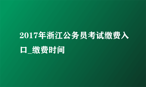2017年浙江公务员考试缴费入口_缴费时间