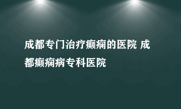 成都专门治疗癫痫的医院 成都癫痫病专科医院
