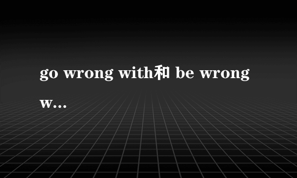 go wrong with和 be wrong with的区别
