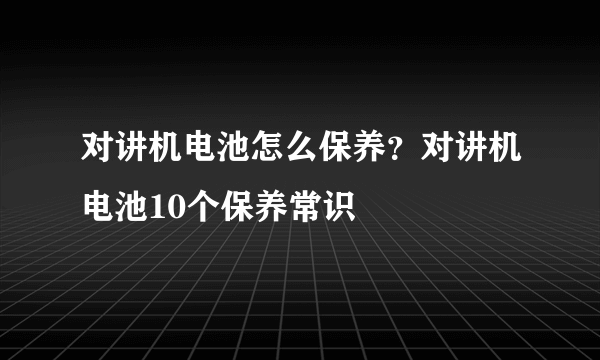 对讲机电池怎么保养？对讲机电池10个保养常识
