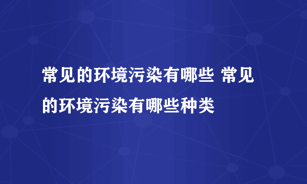 常见的环境污染有哪些 常见的环境污染有哪些种类
