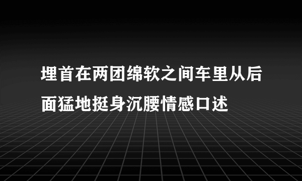 埋首在两团绵软之间车里从后面猛地挺身沉腰情感口述
