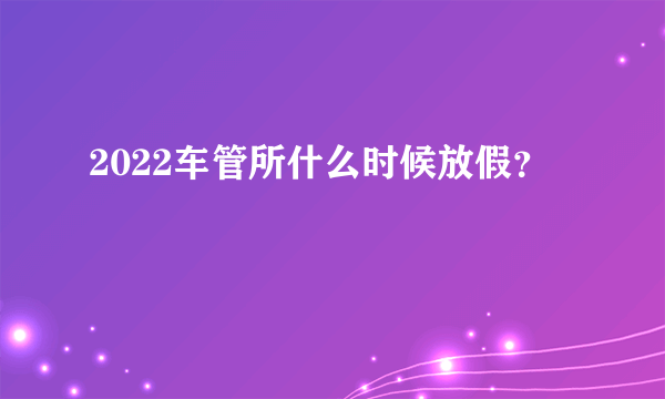2022车管所什么时候放假？