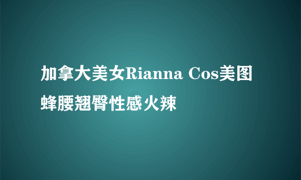 加拿大美女Rianna Cos美图 蜂腰翘臀性感火辣