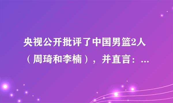 央视公开批评了中国男篮2人（周琦和李楠），并直言：和顶级球队差太多，你怎么看？