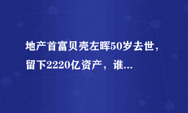 地产首富贝壳左晖50岁去世，留下2220亿资产，谁将会接替他的位置？