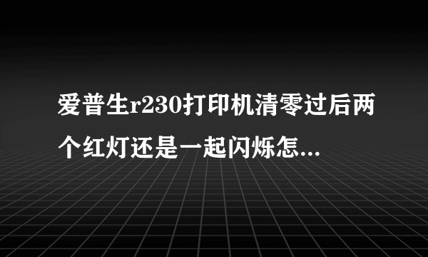 爱普生r230打印机清零过后两个红灯还是一起闪烁怎么回事？