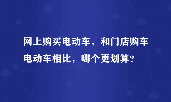 网上购买电动车，和门店购车电动车相比，哪个更划算？