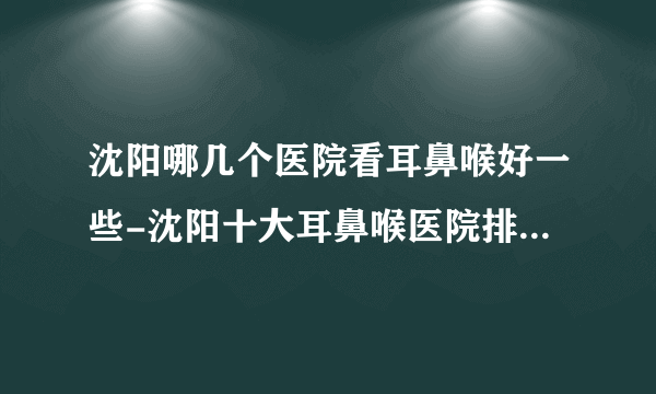 沈阳哪几个医院看耳鼻喉好一些-沈阳十大耳鼻喉医院排名名单？