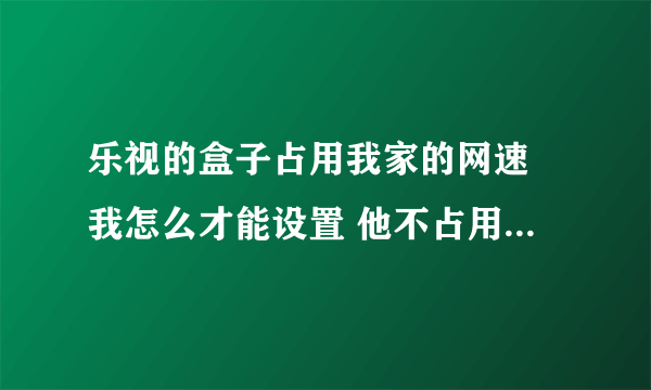 乐视的盒子占用我家的网速 我怎么才能设置 他不占用那些网速啊